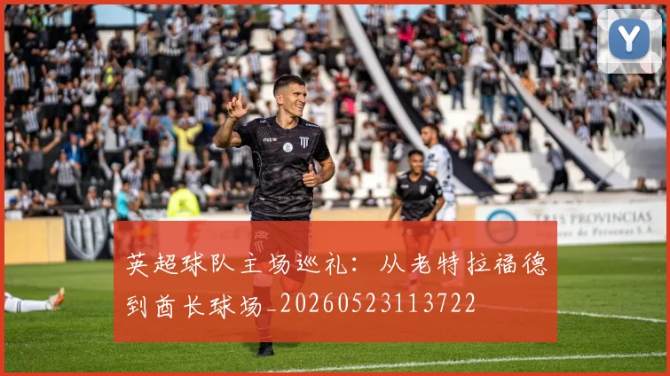 英超球队主场巡礼:从老特拉福德到酋长球场_20260523113722
