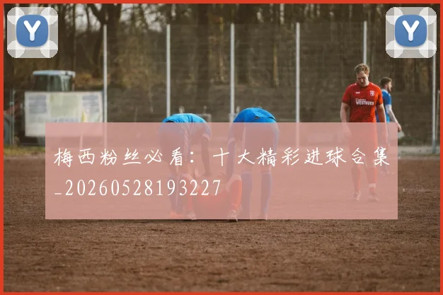 梅西粉丝必看：十大精彩进球合集_20260528193227