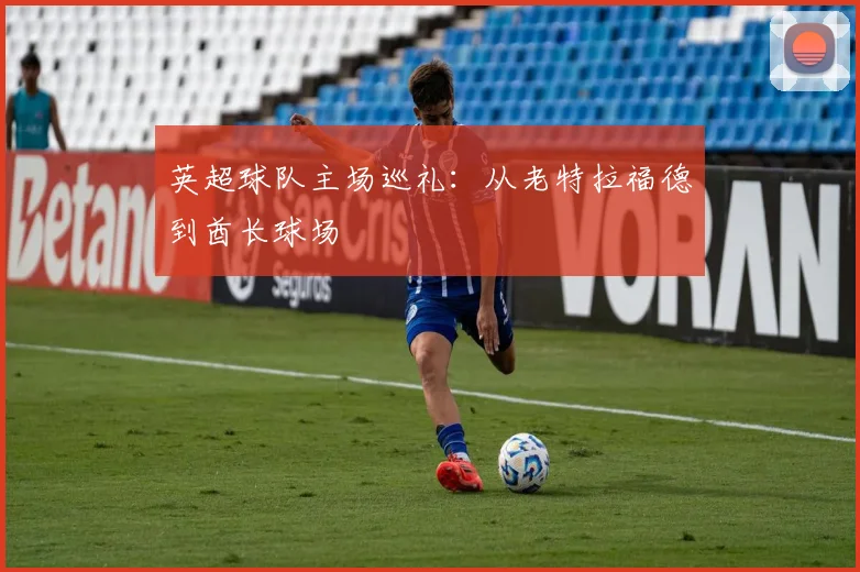 英超球队主场巡礼:从老特拉福德到酋长球场