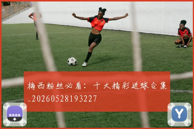 梅西粉丝必看：十大精彩进球合集_20260528193227