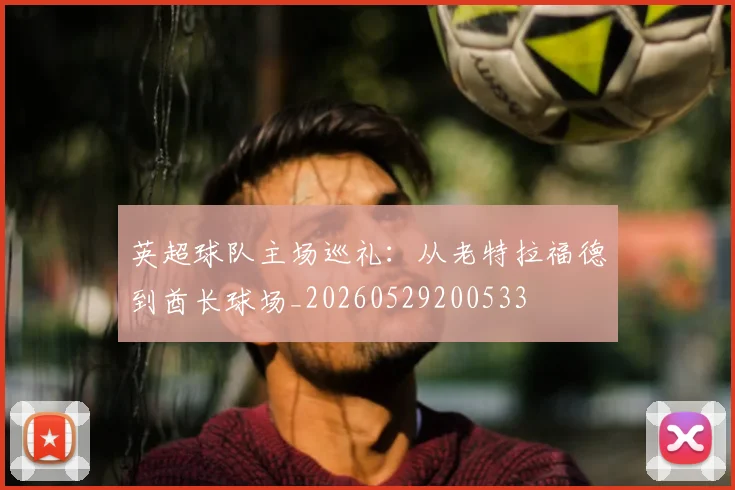 英超球队主场巡礼:从老特拉福德到酋长球场_20260529200533