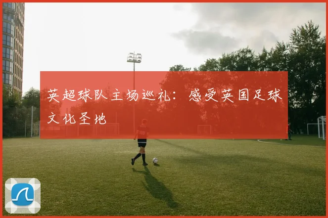 英超球队主场巡礼:感受英国足球文化圣地