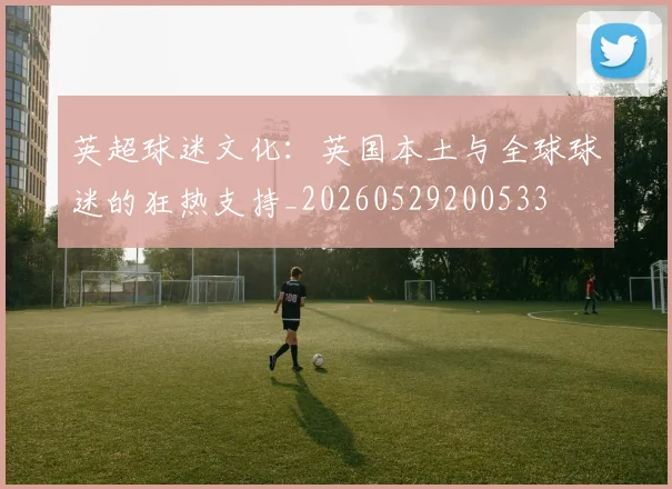 英超球迷文化:英国本土与全球球迷的狂热支持_20260529200533