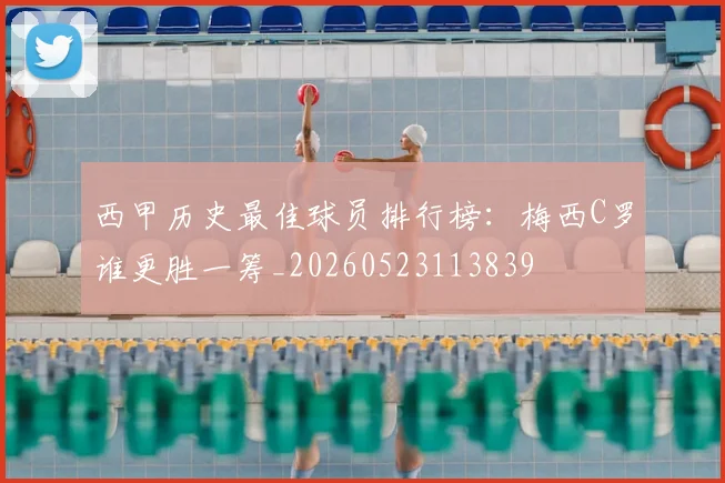 西甲历史最佳球员排行榜:梅西C罗谁更胜一筹_20260523113839