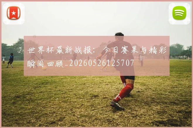 世界杯最新战报:今日赛果与精彩瞬间回顾_20260526125707