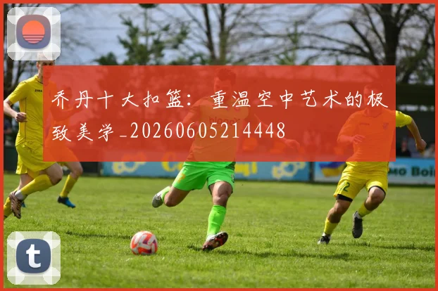 乔丹十大扣篮：重温空中艺术的极致美学_20260605214448