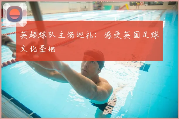 英超球队主场巡礼:感受英国足球文化圣地