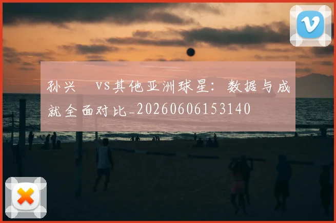 孙兴慜vs其他亚洲球星:数据与成就全面对比_20260606153140