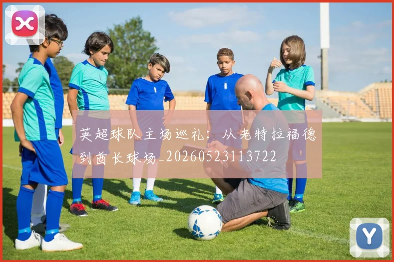 英超球队主场巡礼:从老特拉福德到酋长球场_20260523113722